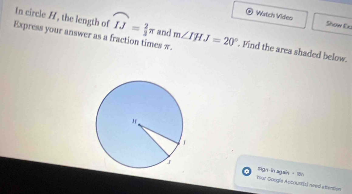 Watch Video Show Ex 
In circle H, the length of widehat IJ= 2/3 π and m∠ IHJ=20°. Find the area shaded below. 
Express your answer as a fraction times π. 
Sign-in again · 18h 
Your Google Account(s) need attention