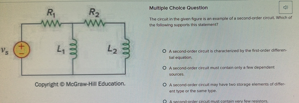 Question 
The circuit in the given figure is an example of a second-order circuit. Which of
the following supports this statement?
V_s A second-order circuit is characterized by the first-order differen-
tial equation.
A second-order circuit must contain only a few dependent
sources.
Copyright © McGraw-Hill Education. A second-order circuit may have two storage elements of differ-
ent type or the same type.
A second-order circuit must contain very few resistors.