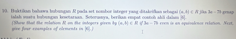 Buktikan bahawa hubungan R pada set nombor integer yang ditakrifkan sebagai (a,b)∈ R jika 3a-7b genap 
ialah suatu hubungan kesetaraan. Seterusnya, berikan empat contoh ahli dalam 6
(Show that the relation R on the integers given by (a,b)∈ R if 3a-7b even is an equivalence relation. Next, 
give four examples of elements in [6].)