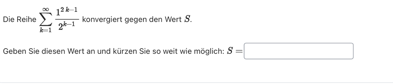 Die Reihe sumlimits _(k=1)^(∈fty) (1^(2k-1))/2^(k-1)  konvergiert gegen den Wert S. 
Geben Sie diesen Wert an und kürzen Sie so weit wie möglich: S=□