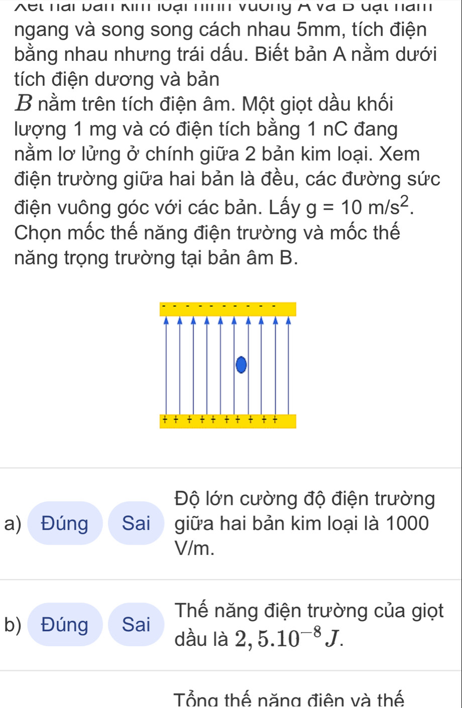 et nai Dan K' luại n' vuờny A va D uạt nam 
ngang và song song cách nhau 5mm, tích điện 
bằng nhau nhưng trái dấu. Biết bản A nằm dưới 
tích điện dương và bản 
B nằm trên tích điện âm. Một giọt dầu khối 
lượng 1 mg và có điện tích bằng 1 nC đang 
nằm lơ lửng ở chính giữa 2 bản kim loại. Xem 
điện trường giữa hai bản là đều, các đường sức 
điện vuông góc với các bản. Lấy g=10m/s^2. 
Chọn mốc thế năng điện trường và mốc thế 
năng trọng trường tại bản âm B. 
+ - - - - - - - 7
Độ lớn cường độ điện trường 
a) Đúng Sai giữa hai bản kim loại là 1000
V/m. 
Thế năng điện trường của giọt 
b) Đúng Sai dầu là 2, 5.10^(-8)J. 
Tổng thế năng điên và thế