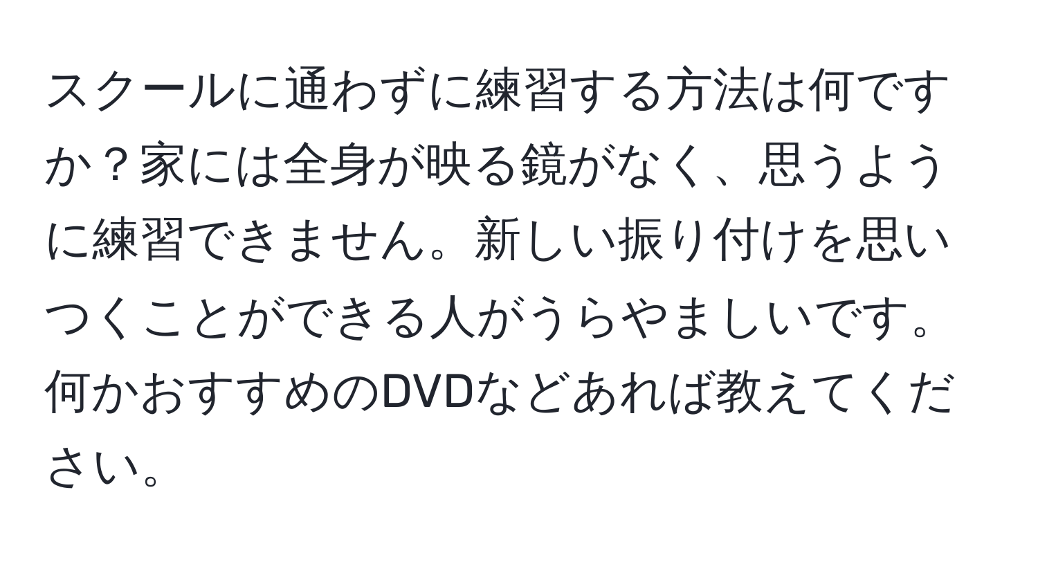 スクールに通わずに練習する方法は何ですか？家には全身が映る鏡がなく、思うように練習できません。新しい振り付けを思いつくことができる人がうらやましいです。何かおすすめのDVDなどあれば教えてください。