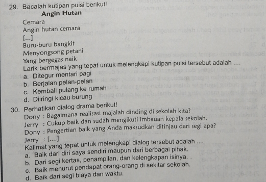 Bacalah kutipan puisi berikut!
Angin Hutan
Cemara
Angin hutan cemara
[...]
Buru-buru bangkit
Menyongsong petani
Yang bergegas naik
Larik bermajas yang tepat untuk melengkapi kutipan puisi tersebut adalah ....
a. Ditegur mentari pagi
b. Berjalan pelan-pelan
c. Kembali pulang ke rumah
d. Diiringi kicau burung
30. Perhatikan dialog drama berikut!
Dony : Bagaimana realisasi majalah dinding di sekolah kita?
Jerry : Cukup baik dan sudah mengikuti imbauan kepala sekolah.
Dony : Pengertian baik yang Anda maksudkan ditinjau dari segi apa?
Jerry : [....]
Kalimat yang tepat untuk melengkapi dialog tersebut adalah ....
a. Baik dari diri saya sendiri maupun dari berbagai pihak.
b. Dari segi kertas, penampilan, dan kelengkapan isinya.
c. Baik menurut pendapat orang-orang di sekitar sekolah.
d. Baik dari segi biaya dan waktu.