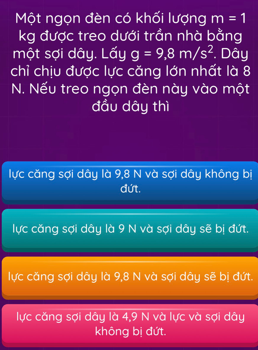 Một ngọn đèn có khối lượng m=1
kg được treo dưới trần nhà bằng
một sợi dây. Lấy g=9,8m/s^2. Dây
chỉ chịu được lực căng lớn nhất là 8
N. Nếu treo ngọn đèn này vào một
đầu dây thì
lực căng sợi dây là 9,8 N và sợi dây không bị
đứt.
lực căng sợi dây là 9 N và sợi dây sẽ bị đứt.
lực căng sợi dây là 9,8 N và sợi dây sẽ bị đứt.
lực căng sợi dây là 4,9 N và lực và sợi dây
không bị đứt.