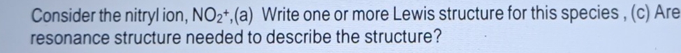 Consider the nitryl ion, NO_2^+,(a) Write one or more Lewis structure for this species , (c) Are 
resonance structure needed to describe the structure?