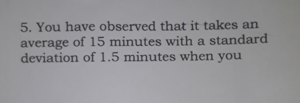 You have observed that it takes an 
average of 15 minutes with a standard 
deviation of 1.5 minutes when you