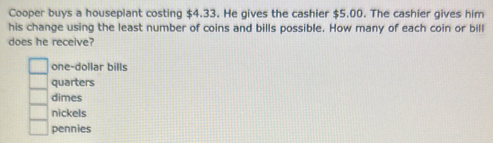 Cooper buys a houseplant costing $4.33. He gives the cashier $5.00. The cashier gives him
his change using the least number of coins and bills possible. How many of each coin or bill
does he receive?
one-dollar bills
quarters
dimes
nickels
pennies