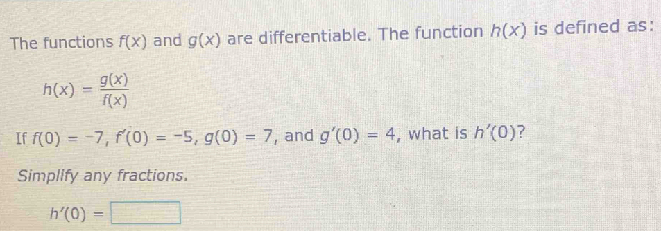 The functions f(x) and g(x) are differentiable. The function h(x) is defined as:
h(x)= g(x)/f(x) 
If f(0)=-7, f'(0)=-5, g(0)=7 , and g'(0)=4 , what is h'(0) ? 
Simplify any fractions.
h'(0)=□