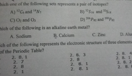 hich one of the following sets represents a pair of isotopes?
A) ^12C_6 and^(14)N_7 B) ^32S_16 and^(32)S_18
C) O_2 and O_3 D) ^206P_82 and^(208)P_82
hich of the following is an alkaline earth metal?
A. Sodium B. Calcium C. Zinc D. Alur
ich of the following represents the electronic structure of three elements 
of the Periodic Table?
2. 8. 3 2. 8. 4
2. 8. 1 2. 8
2. 7 2. 8. 1
2.8 2. 8. 1 2. 8. 2
2. 1 2. 8. 1 2. B. 1