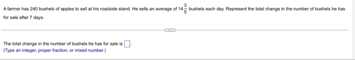 A farmer has 240 bushels of apples to sell at his roadside stand. He sells an average of 14 3/5  bushels each day. Represent the total change in the number of bushels he has 
for sale after 7 days
The total change in the number of bushels he has for sale is □. 
(Type an integer, proper fraction, or mixed number.)