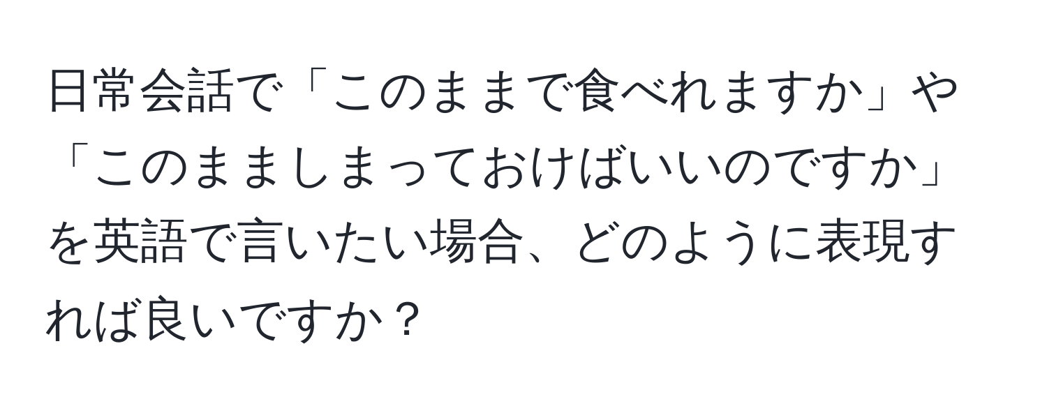 日常会話で「このままで食べれますか」や「このまましまっておけばいいのですか」を英語で言いたい場合、どのように表現すれば良いですか？