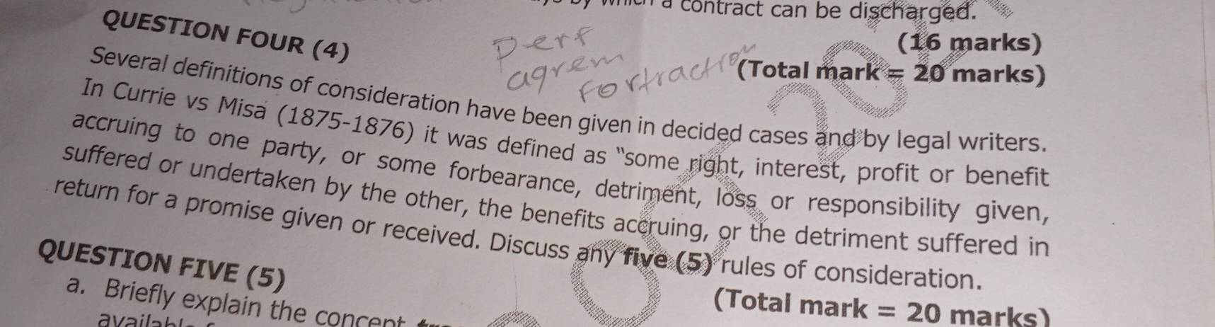 a contract can be discharged. 
QUESTION FOUR (4) 
(16 marks) 
(Total mark =20 marks) 
Several definitions of consideration have been given in decided cases and by legal writers. 
In Currie vs Misa (1875-1876) it was defined as “some right, interest, profit or benefit 
accruing to one party, or some forbearance, detriment, loss or responsibility given, 
suffered or undertaken by the other, the benefits accruing, or the detriment suffered in 
return for a promise given or received. Discuss any five (5) rules of consideration. 
QUESTION FIVE (5) 
a. Briefly explain the concent 
(Total mark =20 marks)