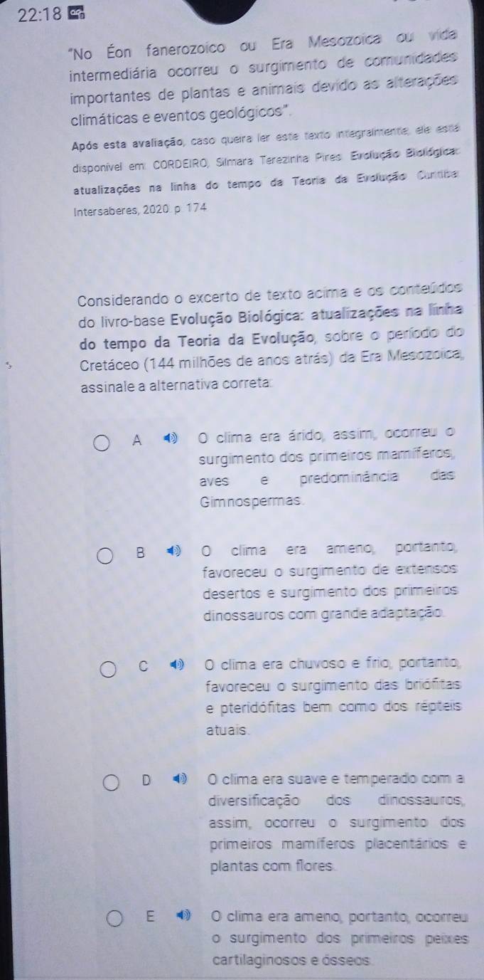 22:18 
"No Éon fanerozoico ou Era Mesozoica ou vida
intermediária ocorreu o surgimento de comunidades
importantes de plantas e animais devido as alterações
climáticas e eventos geológicos".
Após esta avaliação, caso queira ler este texto integraimente, ele está
disponível em: CORDEIRO, Silmara Terezinha Pires: Evolução Biológica
atualizações na linha do tempo da Teona da Evolução Cantba
Intersaberes, 2020 p. 174
Considerando o excerto de texto acima e os conteúdos
do livro-base Evolução Biológica: atualizações na linha
do tempo da Teoria da Evolução, sobre o período do
Cretáceo (144 milhões de anos atrás) da Era Mesozoica,
assinale a alternativa correta:
A ® O clima era árido, assim, ocorreu o
surgimento dos primeiros mamíferos,
aves e predominância das
Gim nospermas
B O clima era ameno portanto,
favoreceu o surgimento de extensos
desertos e surgímento dos primeiros
dinossauros com grande adaptação.
C O clima era chuvoso e frio, portanto,
favoreceu o surgimento das briófitas
e pteridófitas bem como dos répteis
atuais.
D O clima era suave e temperado com a
diversificação dos dinossauros,
assim, ocorreu o surgimento dos
primeiros mamíferos placentários e
plantas com flores.
E ● O clima era ameno, portanto, ocorreu
o surgimento dos primeiros peixes
cartilaginosos e ósseos