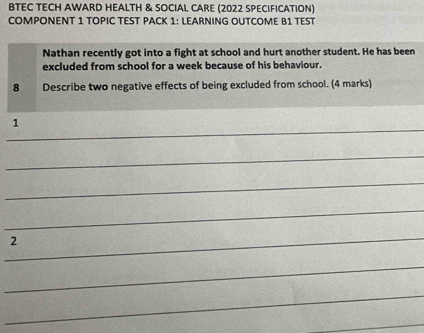 BTEC TECH AWARD HEALTH & SOCIAL CARE (2022 SPECIFICATION) 
COMPONENT 1 TOPIC TEST PACK 1: LEARNING OUTCOME B1 TEST 
Nathan recently got into a fight at school and hurt another student. He has been 
excluded from school for a week because of his behaviour. 
8 Describe two negative effects of being excluded from school. (4 marks) 
_ 
1 
_ 
_ 
_ 
_ 
2 
_ 
_ 
_