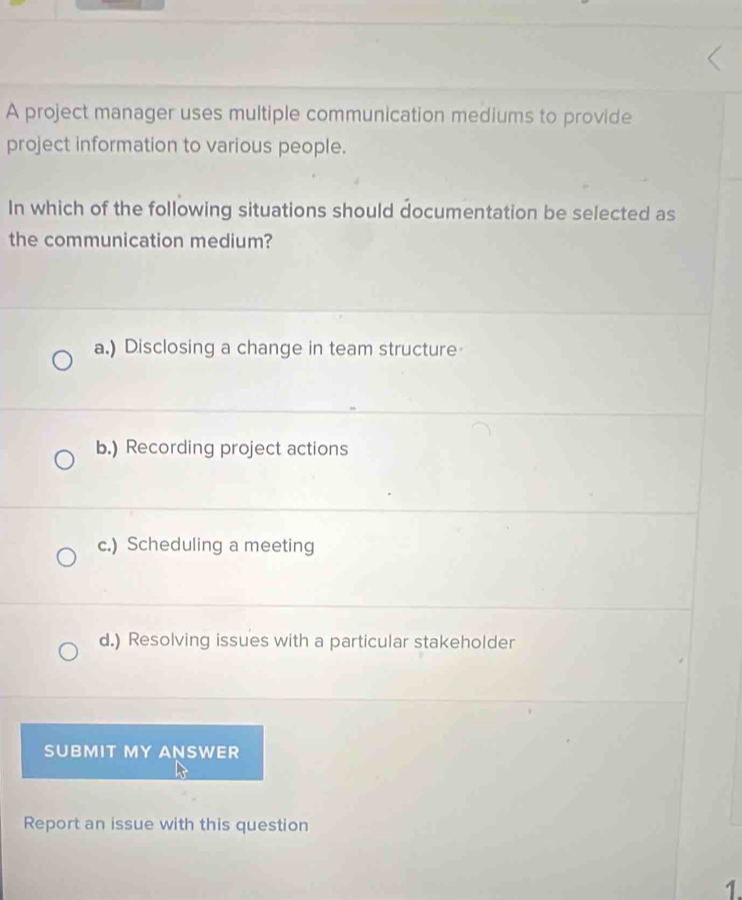 A project manager uses multiple communication mediums to provide
project information to various people.
In which of the following situations should documentation be selected as
the communication medium?
a.) Disclosing a change in team structure
b.) Recording project actions
c.) Scheduling a meeting
d.) Resolving issues with a particular stakeholder
SUBMIT MY ANSWER
Report an issue with this question
1.