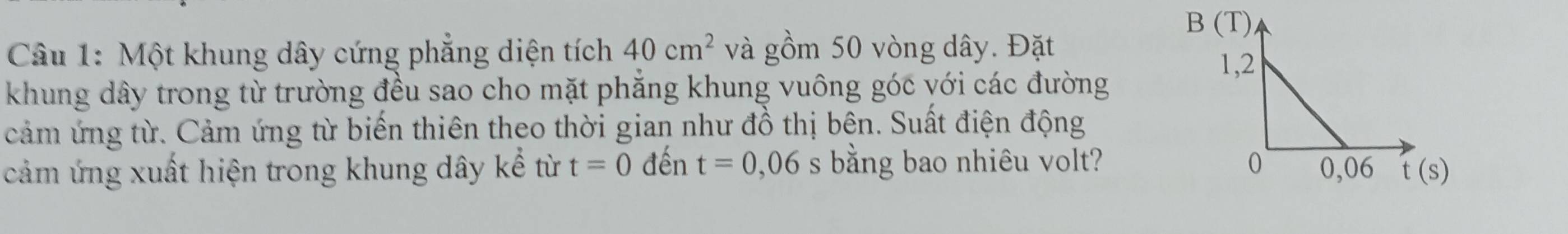 Một khung dây cứng phẳng diện tích 40cm^2 và gồm 50 vòng dây. Đặt 
1,2 
khung dây trong từ trường đều sao cho mặt phẳng khung vuông góc với các đường 
cảm ứng từ. Cảm ứng từ biến thiên theo thời gian như đồ thị bên. Suất điện động 
cảm ứng xuất hiện trong khung dây kể từ t=0 đến t=0,06 s bằng bao nhiêu volt? 0 0,06 t (s)