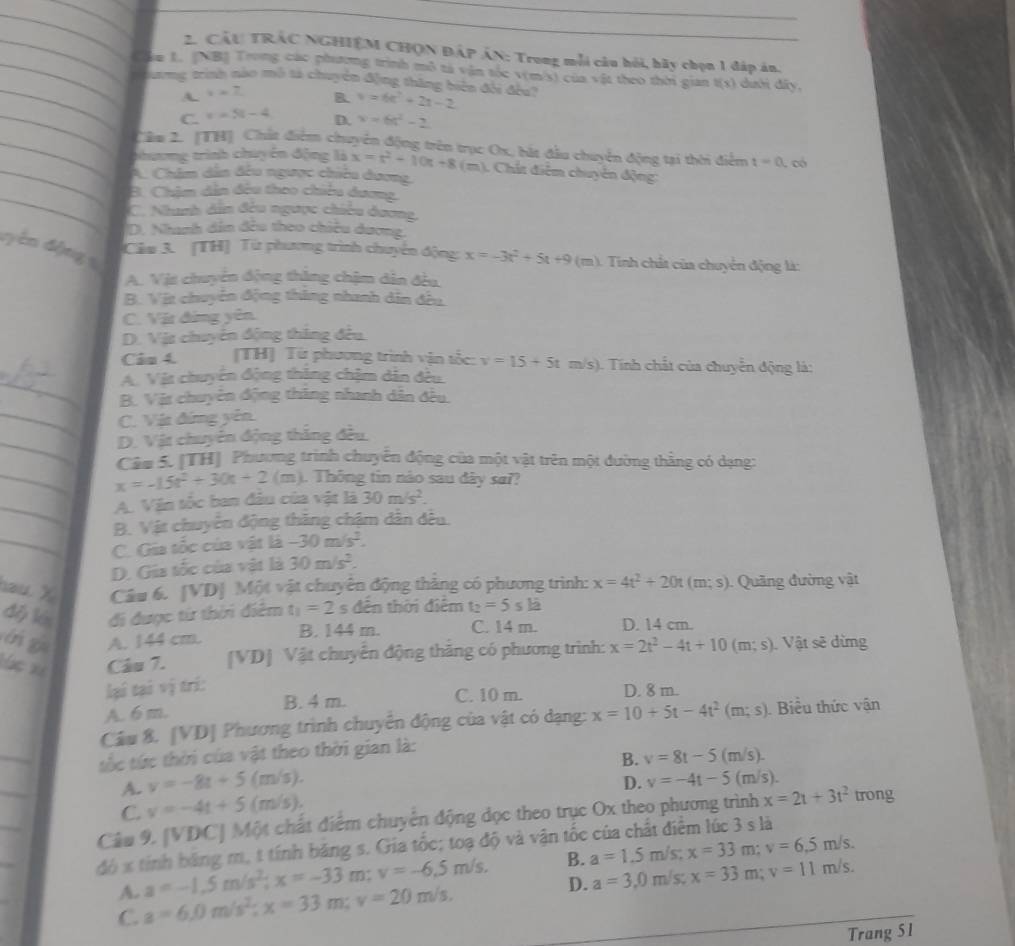 CÂU TRÁC NGHIỆM CHQN ĐÁP ÁN: Trong mỗi câu hỏi, bãy chọn 1 đáp án.
_Cm L. (NB) Trong các phương trình mô tả vận tốc v(m/s) của vật theo thời gian t(x) dười đây,
_ Hương trình nào mô tả chuyển động thăng biên đổi đều v=6t^2+2t-2
A. i=_ 7 B.
_C. x=5t-4 D. x=6t^2-2
_Câm 2. (TH] Chất điểm chuyển động trên trục Ox, bắt đầu chuyển động tại thời điểm t=0 C có
thươmg trình chuyển động x=t^2-10t+8(m) (). Chất điễm chuyên động:
_A. Châm dẫn đều ngược chiêu dương,
_
B. Chậm dẫn đều theo chiêu dương,
C. Nunh dân đều ngược chiều dương,
D. Nhanh dân đều theo chiêu dương,
dyên động 5
Câu 3. [TH] Từ phưương trình chuyển động: x=-3t^2+5t+9 (m). Tinh chất của chuyển động là:
A. Vịt chuyển động thặng chậm dân đều.
B. Vit chuyển động thăng nhanh dân đều.
C. Vật đứng yên
D. Vịt chuyên động thắng đều.
Cân 4. (TH] Từ phương trình vận tốc: v=15+5t m/s (). Tnh chất của chuyển động là:
_
A. Vật chuyên động thăng chậm dẫn đều.
B. Vật chuyên động thăng nhanh dân đều.
_C. Vịa đứng yên
_
D. Vật chuyên động thắng đều.
Câu 5. (TH] Phương trình chuyển động của một vật trên một đường thằng có dạng:
_ x=-15t^2+30t+2(m) 1. Thông tin nào sau dây sa??
_
A. Vận tốc ban đâu của vật là 30m/s^2.
B. Vật chuyển động thăng chậm dân đều.
_C. Gia tốc của vật là -30m/s^2.
D. Gia tốc của vật là 30m/s^2.
au  X Câu 6. [VD| Một vật chuyên động thắng có phương trình: x=4t^2+20t(m;s) Quảng đường vật
dép lén đi được từ thời điêm t_1=2 s đên thời điểm t_2=5sla
i g A. 144 cm. B. 144 m. C. 14 m. D. 14 cm.
á c x Câu 7. [VD] Vật chuyển động thăng có phương trình: x=2t^2-4t+10(m;s) Vật sẽ dừng
lại tại vị trí:
B. 4 m. C. 10 m. D. 8 m.
A. 6 m.
Câu 8. [VD] Phương trình chuyển động của vật có dạng: x=10+5t-4t^2(m;s).  Biểu thức vận
_
tốc tức thời của vật theo thời gian là:
B. v=8t-5(m/s).
A. v=-8t+5(m/s).
C. v=-4t+5(m/s). D. v=-4t-5(m/s).
Câu 9, [VDC] Một chất điểm chuyển động dọc theo trục Ox theo phương trình x=2t+3t^2 trong
66= tính băng m, t tính băng s. Gia tốc; toạ độ và vận tốc của chất điểm lúc 3 s là
A. a=-1.5m/s^2;x=-33m;v=-6.5m/s. B. a=1.5m/s; x=33m;v=6.5m/s.
C. a=6.0m/s^2;x=33m;v=20m/s, D. a=3,0m/s;x=33m;v=11m/s.
Trang 51