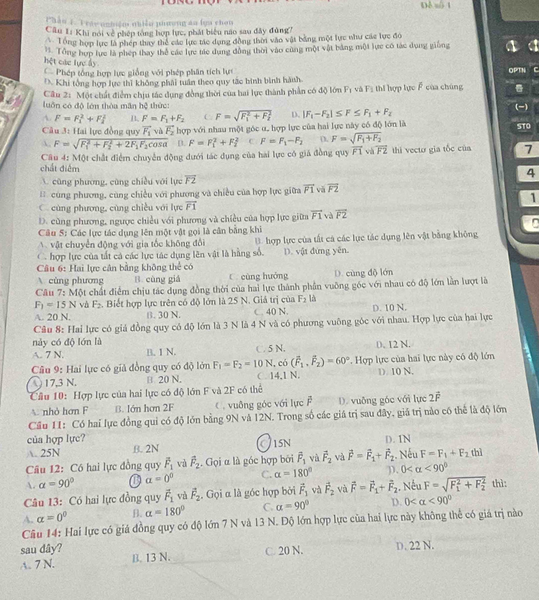 Đề số 1
Phần 1. Tráy nnhiệm nhiều phương an lọa chơn
Câu 1: Khi noi về phép tòng hợp lực, phát biểu não sau đây đùng7
A Tổng hợp lực là phép thay thể các lực tác dụng đồng thời vào vật bằng một lực như các lực đó. Tổng hợp lực là phép thay thể các lực tác dụng đồng thời vào cũng một vật bằng một lực có tác dụng giống
hệt các lực ấy
Phép tổng hợp lực giống với phép phân tích lực OPTN C
Khi tổng hợp lực thì không phải tuần theo quy tắc hình bình hành
Câu 2: Một chất điểm chịu tác dụng đồng thời của hai lực thành phần có độ lớn F_1vdF_2 thi hợp lực F của chúng
luôn có độ lớn thòa mãn hệ thức:
A. F=F_1^(2+F_2^2 B. F=F_1)+F_2 C F=sqrt (F_1)^2+F_2^2 D. |F_1-F_2|≤ F≤ F_1+F_2 (-)
Câu 3: Hai lực đồng quy vector F_1 và vector F_2 hợp với nhau một góc α, hợp lực của hai lực này có độ lớn là STO
A. F=sqrt (F_1)^2+F_2^(2+2F_1)F_2cos alpha  B. F=F_1^(2+F_2^2 C F=F_1)-F_2 (. F=sqrt(F_1)+F_2
Câu 4: Một chất điểm chuyển động dưới tác dụng của hai lực có giá đồng quy vector F1vsqrt(F2) thì vecto gia tốc của 7
chất điểm
cũng phương, cũng chiều với lực overline F2
4
B cùng phương, cùng chiều với phương và chiều của hợp lực giữa vector F1 vã overline F2
1
C cùng phương, cùng chiều với lực vector F1
D. cùng phương, ngược chiều với phương và chiều của hợp lực giữa vector F1 và overline F2
D
Câu 5: Các lực tác dụng lên một vật gọi là cân bằng khi
A vật chuyển động với gia tốc không đổi B hợp lực của tất cả các lực tác dụng lên vật bằng không
C hợp lực của tất cả các lực tác dụng lên vật là hằng số. D. vật đứng yên.
Câu 6: Hai lực cân bằng không thể có
cùng phương B. cùng giá C. cùng hướng D. cùng độ lớn
Câu 7: Một chất điểm chịu tác dụng đồng thời của hai lực thành phần vuỡng góc với nhau có độ lớn lần lượt là
F_1=15N và F_2. Biết hợp lực trên có độ lớn là 25 N. Giá trị của F_2 là
A. 20 N. B. 30 N. C. 40 N. D. 10 N.
Câu 8: Hai lực có giá đồng quy có độ lớn là 3 N là 4 N và có phương vuông góc với nhau. Hợp lực của hai lực
này có độ lớn là
A. 7 N. B. 1 N. C 5 N. 0. I2 N.
Câu 9: Hai lục có giả đồng quy có độ lớn F_1=F_2=10N , có (vector F_1,vector F_2)=60° Hợp lực của hai lực này có độ lớn
17,3 N. B 20 N. C 14.1 N. D. 10 N.
Cầâu 10: Hợp lực của hai lực có độ lớn F và 2F có thể
nhỏ hơn F B. Iớn hơn 2F   vuông góc với lực vector F D. vuông góc với lực 2vector F
Cầu 11: Có hai lực đồng qui có độ lớn bằng 9N và 12N. Trong số các giá trị sau đây, giá trị nảo có thể là độ lớn
của hợp lực? D. 1N
A. 25N B. 2N CiSN
Câu 12: Có hai lực đồng quy vector F_1 và vector F_2. Gọi α là góc hợp bởi hat F_1 và vector F_2 và vector F=vector F_1+vector F_2 Nếu F=F_1+F_2 thì
B alpha =0^0
C. alpha =180° D. 0 <90°
A. alpha =90° thì:
Câu 13: Có hai lực đồng quy vector F_1 và vector F_2. Gọi α là góc hợp bởi vector F_1 và vector F_2 và   Nếu
D. 0 <90°
A. alpha =0^0 vector F=vector F_1+vector F_2 F=sqrt (F_1)^2+F_2^2
B. alpha =180°
C. alpha =90°
Cầu 14: Hai lực có giá đồng quy có độ lớn 7 N và 13 N. Độ lớn hợp lực của hai lực này không thể có giá trị nào
sau dây?
A. 7 N. B. 13 N. C. 20 N.
D. 22 N.