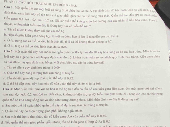 PHAN II. CÂU HÔI TRAC NGHIỆM ĐỒNG - SAL
Câu 1: Một quần thể của một loài cá sống ở hồ châu Phi, allele A quy định thân đỏ trội hoàn toán so với allele a qu
định thân xâm; loài này có tập tính chỉ giao phối giữa các cá thể cùng màu thân. Quản thể ban đầu (P) có thành phần
kiểu gene: 0,4 AA : 0,4 Aa : 0,2 aa. Giá sử quân thể không chịu ảnh hưởng của các nhân tổ tiến hóa khác. Theo li
thuyết, những phát biểu sau đây là Đũng hay Sai về quần thể trên?
a. Tần số allele không thay đổi qua các thể hệ.
b. Hiệu số giữa kiểu gene đồng hợp tử trội và đồng hợp tử lặn là tăng dần qua các thể hệ.
c. Ở F_2 , trong các cá thể có kiểu hình thân đỏ, tí lệ cá thể không thuần chủng là 4/7 .
d. Ở F₄, tỉ lệ cá thể có kiểu hình thân đỏ là 36% .
Câu 2: Một quần thể cây hoa mõm sói ngẫu phối có 98 cây hoa đó, 84 cây hoa hồng và 18 cây hoa trắng. Màu hoa của
loài này do 1 gene có 2 allele quy định màu đỏ trội không hoàn toàn so với allele quy định màu trắng. Kiểu gene chứa
cá hai allele này quy định màu hồng. Mỗi phát biểu sau đây là đúng hay sai?
a. Tần số allele quy định hoa trắng là 0,09
b. Quần thể này đang ở trạng thái cân bằng di truyền.
c. Tần số kiểu gene dị hợp tử ở quần thể này là 0,42.
d. Ở thể hệ tiếp theo, cây hoa màu đỏ của quần thể này chiếm tỉ lệ là 50%
Cầu 3: Một quần thể thực vật có hoa ở thể hệ ban đầu có tần số các kiểu gene liên quan đến một gene với hai allele
như sau: 0,4 AA; 0,2 Aa; 0,4 aa. Biết rằng, không có hiện tượng đột biến mới phát sinh, di - nhập cư, các cá thể trong
quần thể có khả năng sống sót và sinh sản tương đương nhau. Mỗi nhận định sau đây là đúng hay sai?
a. Sau một thể hệ ngẫu phối, quần thể này sẽ đạt trạng thái cân bằng di truyền.
b. Quần thể này có hiện tượng giao phối không ngẫu nhiên.
c. Sau một thể hệ tự thụ phần, tần số kiểu gene AA của quần thể này là 0,45.
d. Nếu quần thể này giao phần ngẫu nhiên, tần số kiểu gene dị hợp tử Aa là 0,5.