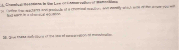 4; Chemical Reactions in the Law of Conservation of Matter/Mass 
37. Define the reactants and products of a chemical reaction, and identify which side of the amow you will 
find each in a chemical equation 
38. Give three definitions of the law of conservation of mass/matter