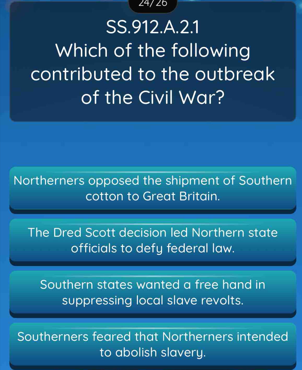 24/ 26
SS.912.A.2.1
Which of the following
contributed to the outbreak
of the Civil War?
Northerners opposed the shipment of Southern
cotton to Great Britain.
The Dred Scott decision led Northern state
officials to defy federal law.
Southern states wanted a free hand in
suppressing local slave revolts.
Southerners feared that Northerners intended
to abolish slavery.