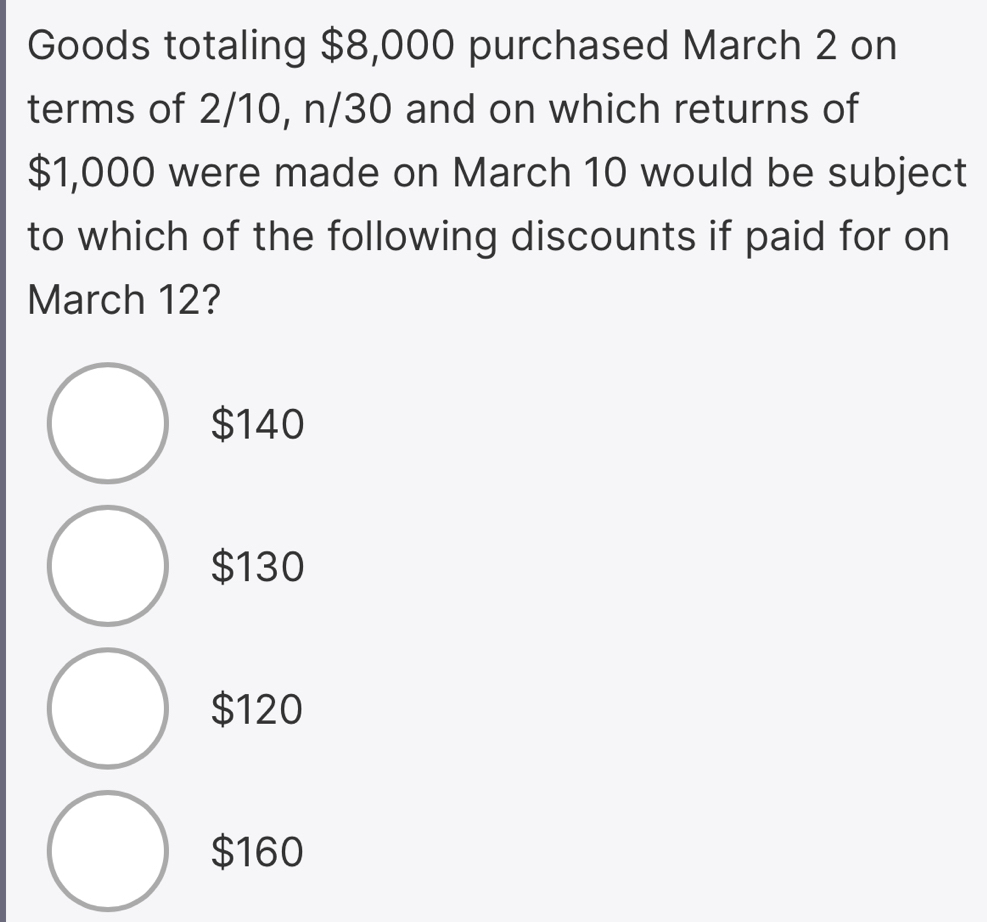 Goods totaling $8,000 purchased March 2 on
terms of 2/10, n/30 and on which returns of
$1,000 were made on March 10 would be subject
to which of the following discounts if paid for on
March 12?
$140
$130
$120
$160