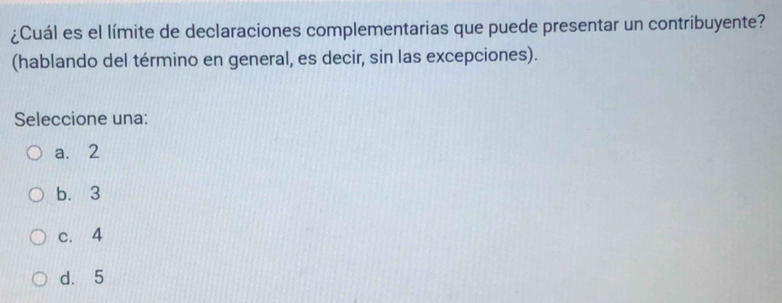 ¿Cuál es el límite de declaraciones complementarias que puede presentar un contribuyente?
(hablando del término en general, es decir, sin las excepciones).
Seleccione una:
a. 2
b. 3
c. 4
d. 5