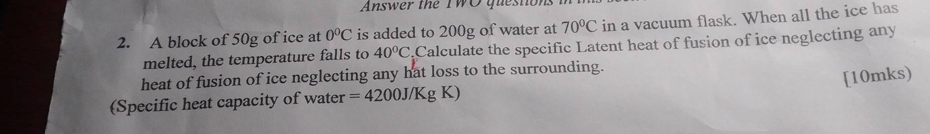 Answer the TWO question 
2. A block of 50g of ice at 0°C is added to 200g of water at 70°C in a vacuum flask. When all the ice has 
melted, the temperature falls to 40°C Calculate the specific Latent heat of fusion of ice neglecting any 
heat of fusion of ice neglecting any hat loss to the surrounding. 
[10mks) 
(Specific heat capacity of water =4200J/KgK)