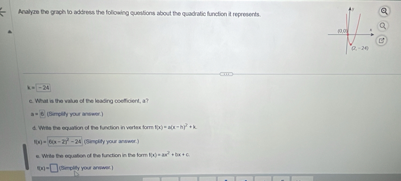 Analyze the graph to address the following questions about the quadratic function it represents.
k=-24
c. What is the value of the leading coefficient, a?
a=6 (Simplify your answer.)
d. Write the equation of the function in vertex form f(x)=a(x-h)^2+k.
f(x)=6(x-2)^2-24 (Simplify your answer.)
e. Write the equation of the function in the form f(x)=ax^2+bx+c.
f(x)=□ (Simplify your answer.)