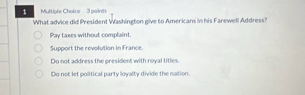 What advice did President Washington give to Americans in his Farewell Address?
Pay taxes without complaint.
Support the revolution in France.
Do not address the president with royal titles.
Do not let political party loyalty divide the nation.