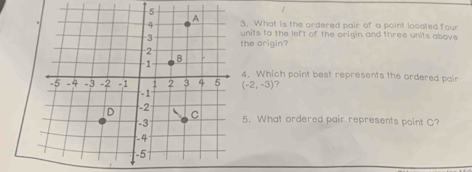 What is the ordered pair of a point located four 
units to the left of the origin and three units above 
the origin? 
4. Which point best represents the ordered pair
(-2,-3) ? 
5. What ordered pair represents point C?