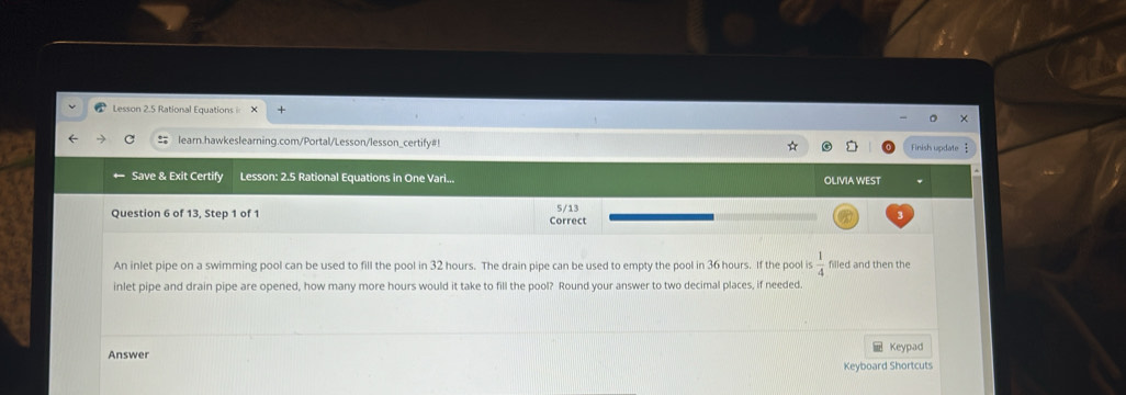 Lesson 2.5 Rational Equations 
learn.hawkeslearning.com/Portal/Lesson/lesson_certify#! Finish update 
← Save & Exit Certify Lesson: 2.5 Rational Equations in One Vari... OLIVIA WEST 
Question 6 of 13, Step 1 of 1 Correct 5/13 
An inlet pipe on a swimming pool can be used to fill the pool in 32 hours. The drain pipe can be used to empty the pool in 36 hours. If the pool is  1/4  filled and then the 
inlet pipe and drain pipe are opened, how many more hours would it take to fill the pool? Round your answer to two decimal places, if needed. 
Answer Keypad 
Keyboard Shortcuts