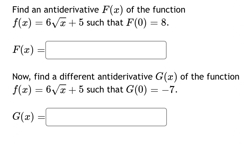 Find an antiderivative F(x) of the function
f(x)=6sqrt(x)+5 such that F(0)=8.
F(x)=□
Now, find a different antiderivative G(x) of the function
f(x)=6sqrt(x)+5 such that G(0)=-7.
G(x)=□