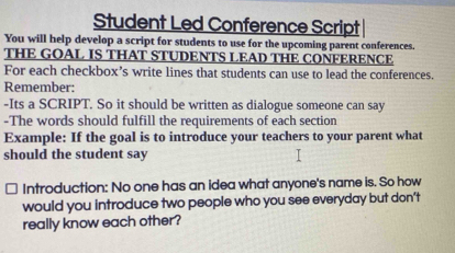 Student Led Conference Script 
You will help develop a script for students to use for the upcoming parent conferences. 
THE GOAL IS THAT STUDENTS LEAD THE CONFERENCE 
For each checkbox’s write lines that students can use to lead the conferences. 
Remember: 
-Its a SCRIPT. So it should be written as dialogue someone can say 
-The words should fulfill the requirements of each section 
Example: If the goal is to introduce your teachers to your parent what 
should the student say 
Introduction: No one has an idea what anyone's name is. So how 
would you introduce two people who you see everyday but don’t 
really know each other?