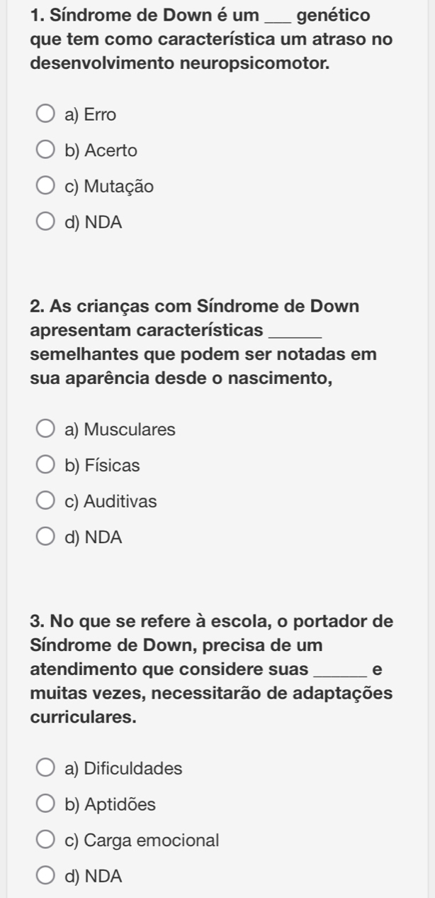 Síndrome de Down é um _genético
que tem como característica um atraso no
desenvolvimento neuropsicomotor.
a) Erro
b) Acerto
c) Mutação
d) NDA
2. As crianças com Síndrome de Down
apresentam características_
semelhantes que podem ser notadas em
sua aparência desde o nascimento,
a) Musculares
b) Físicas
c) Auditivas
d) NDA
3. No que se refere à escola, o portador de
Síndrome de Down, precisa de um
atendimento que considere suas_ e
muitas vezes, necessitarão de adaptações
curriculares.
a) Dificuldades
b) Aptidões
c) Carga emocional
d) NDA