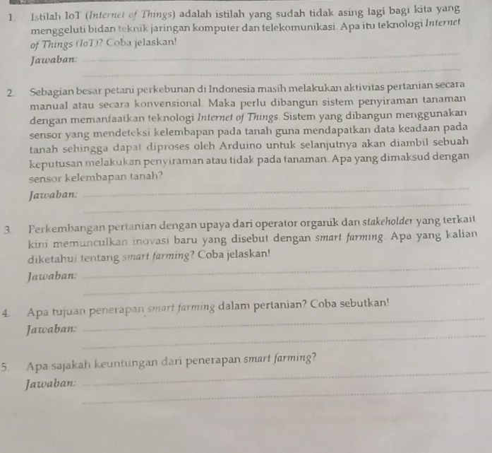 Istilah IoT (Internet of Things) adalah istilah yang sudah tidak asing lagi bagı kita yang 
menggeluti bidan teknik jaringan komputer dan telekomunikasi. Apa itu teknologi Internet 
_ 
of Things (IoT)? Coba jelaskan! 
_ 
Jawaban 
2. Sebagian besar petani perkebunan di Indonesia masih melakukan aktivitas pertanian secara 
manual atau secara konvensional. Maka perlu dibangun sistem penyiraman tanaman 
dengan memanfaatkan teknologi Internet of Things. Sistem yang dibangun menggunakan 
sensor yang mendeteksi kelembapan pada tanah guna mendapatkan data keadaan pada 
tanah sehingga dapat diproses oleh Arduino untuk selanjutnya akan diambil sebuah 
keputusan melakukan penyiraman atau tidak pada tanaman. Apa yang dimaksud dengan 
_ 
sensor kelembapan tanah? 
_ 
Jawaban: 
3. Perkembangan pertanian dengan upaya dari operator organik dan stakeholder yang terkait 
kini memunculkan inovasi baru yang disebut dengan smart farming. Apa yang kalian 
diketahui tentang smart farming? Coba jelaskan! 
_ 
Jawaban: 
_ 
_ 
4. Apa tujuan penerapan smart farming dalam pertanian? Coba sebutkan! 
_ 
Jawaban: 
_ 
5. Apa sajakah keuntungan dari penerapan smart farming? 
_ 
Jawaban: