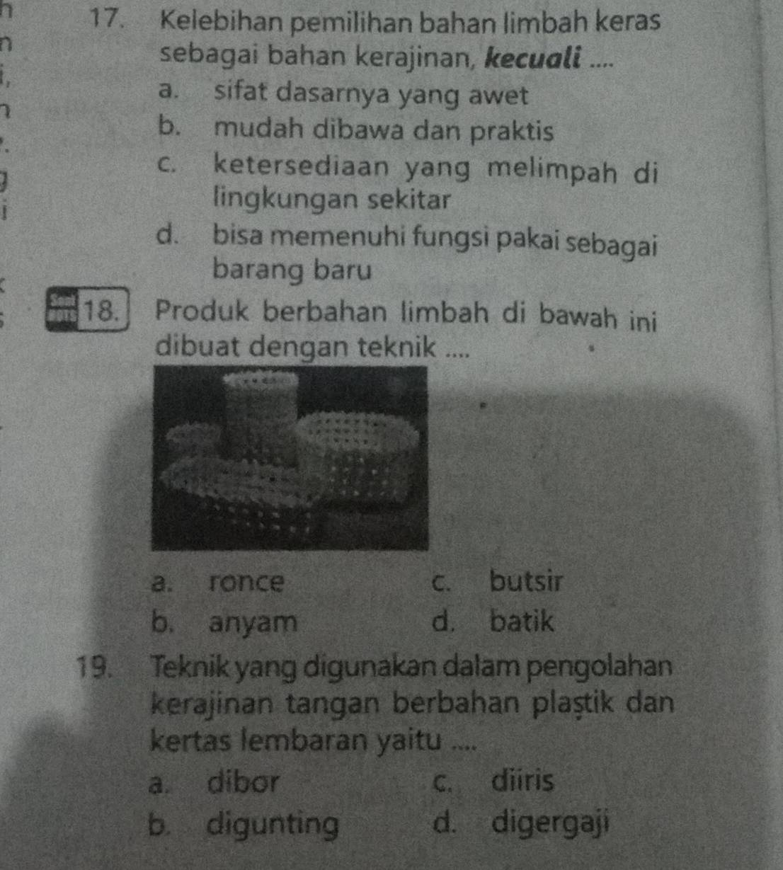 Kelebihan pemilihan bahan limbah keras
a
sebagai bahan kerajinan, kecuali ....
a. sifat dasarnya yang awet
b. mudah dibawa dan praktis
c. ketersediaan yang melimpah di
lingkungan sekitar
d. bisa memenuhi fungsi pakai sebagai
barang baru
18. Produk berbahan limbah di bawah ini
dibuat dengan teknik ....
a. ronce c. butsir
b. anyam d. batik
19. Teknik yang digunakan dalam pengolahan
kerajinan tangan berbahan plaştik dan
kertas lembaran yaitu ....
a. dibor c. diiris
b digunting d. digergaji