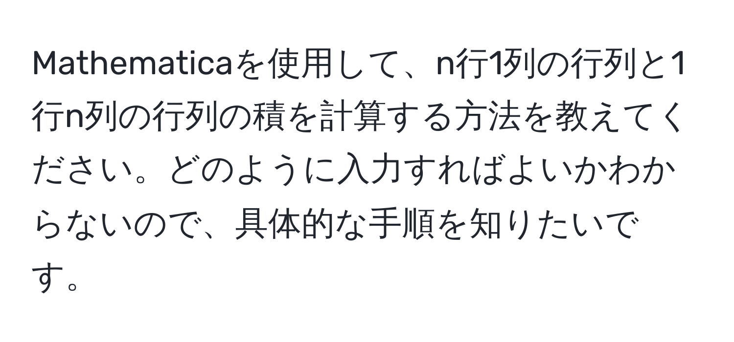 Mathematicaを使用して、n行1列の行列と1行n列の行列の積を計算する方法を教えてください。どのように入力すればよいかわからないので、具体的な手順を知りたいです。