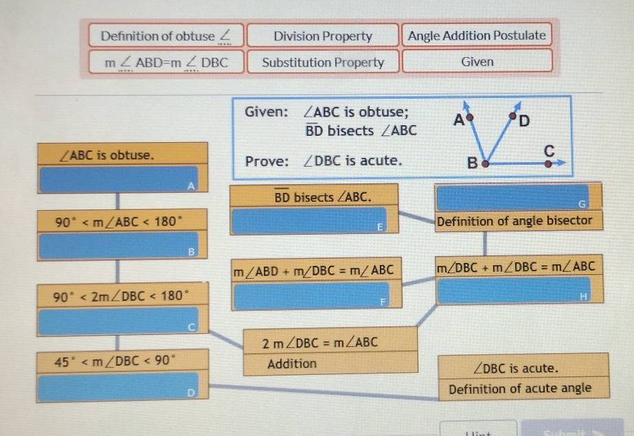 Definition of obtuse ∠ Division Property Angle Addition Postulate
m∠ ABD=m∠ DBC Substitution Property Given 
Given: ∠ ABC is obtuse;
overline BD bisects ∠ ABC
∠ ABC is obtuse. Prove: ∠ DBC is acute.
overline BD bisects ∠ ABC. 
G
90° <180° Definition of angle bisector 
B
m∠ ABD+m∠ DBC=m∠ ABC m∠ DBC+m∠ DBC=m∠ ABC
90°<2m∠ DBC<180°
H
2m∠ DBC=m∠ ABC
45° <90° Addition is acute.
∠ DBC
D Definition of acute angle