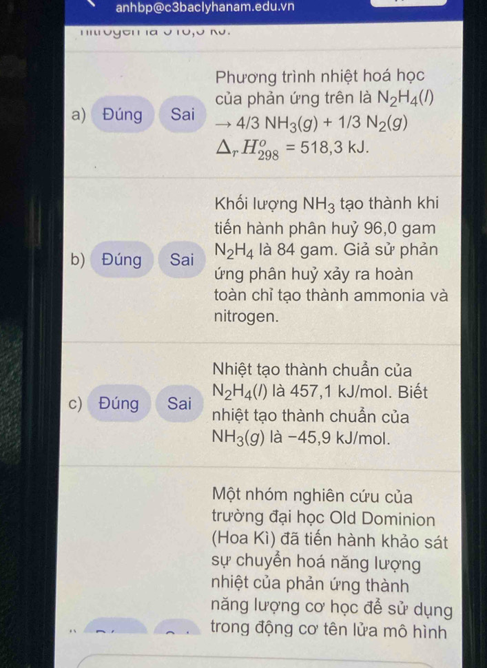 anhbp@c3baclyhanam.edu.vn 

²' ' ιª 
Phương trình nhiệt hoá học 
của phản ứng trên là N_2H_4(l)
a) Đúng Sai to 4/3NH_3(g)+1/3N_2(g)
△ _rH_(298)^o=518,3kJ. 
Khối lượng NH_3 tạo thành khi 
tiến hành phân huỷ 96, 0 gam 
b) Đúng Sai N_2H_4 là 84 gam. Giả sử phản 
ứng phân huỷ xảy ra hoàn 
toàn chỉ tạo thành ammonia và 
nitrogen. 
Nhiệt tạo thành chuẫn của
N_2H_4(l) là 457, 1 kJ/mol. Biết 
c) Đúng Sai nhiệt tạo thành chuẫn của
NH_3(g) là −45, 9 kJ/mol. 
Một nhóm nghiên cứu của 
trường đại học Old Dominion 
(Hoa Kì) đã tiến hành khảo sát 
sự chuyển hoá năng lượng 
nhiệt của phản ứng thành 
năng lượng cơ học để sử dụng 
trong động cơ tên lửa mô hình