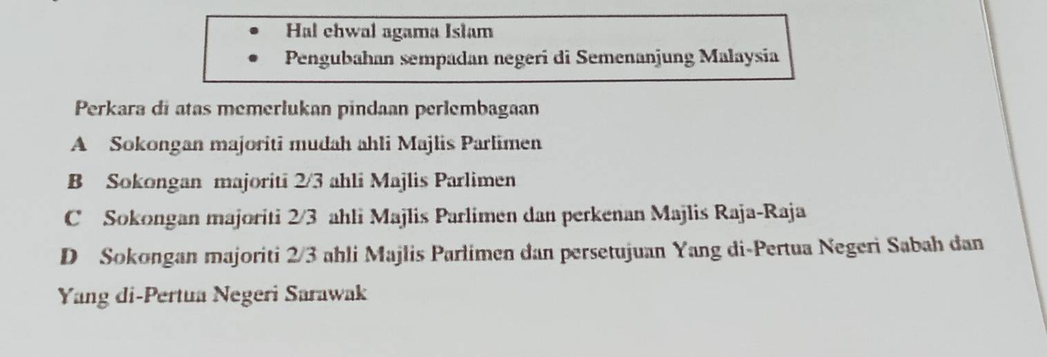 Hal ehwal agama Islam
Pengubahan sempadan negeri di Semenanjung Malaysia
Perkara di atas memerlukan pindaan perlembagaan
A Sokongan majoriti mudah ahli Majlis Parlimen
B Sokongan majoriti 2/3 ahli Majlis Parlimen
C Sokongan majoriti 2/3 ahli Majlis Parlimen dan perkenan Majlis Raja-Raja
D Sokongan majoriti 2/3 ahli Majlis Parlimen dan persetujuan Yang di-Pertua Negeri Sabah dan
Yang di-Pertua Negeri Sarawak