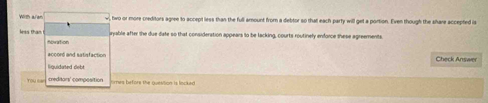 With a/an , two or more creditors agree to accept less than the full amount from a debtor so that each party will get a portion. Even though the share accepted is
less than t ayable after the due date so that consideration appears to be lacking, courts routinely enforce these agreements.
novation
accord and satisfaction Check Answer
liquidated debt
You can creditors' composition times before the question is locked