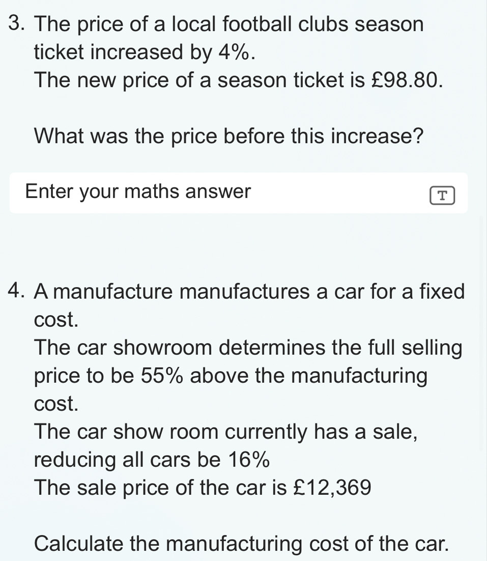 The price of a local football clubs season
ticket increased by 4%.
The new price of a season ticket is £98.80.
What was the price before this increase?
Enter your maths answer T
4. A manufacture manufactures a car for a fixed
cost.
The car showroom determines the full selling
price to be 55% above the manufacturing
cost.
The car show room currently has a sale,
reducing all cars be 16%
The sale price of the car is £12,369
Calculate the manufacturing cost of the car.