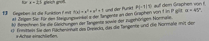 für x=2,5 gleich groß. 
13 Gegeben ist die Funktion f mit f(x)=x^3+x^2+1 und der Punkt P(-1|1) auf dem Graphen von f. 
a) Zeigen Sie: Für den Steigungswinkel α der Tangente an den Graphen von f in P gilt alpha =45°. 
b) Berechnen Sie die Gleichungen der Tangente sowie der zugehörigen Normale. 
c) Ermitteln Sie den Flächeninhalt des Dreiecks, das die Tangente und die Normale mit der
x -Achse einschließen.