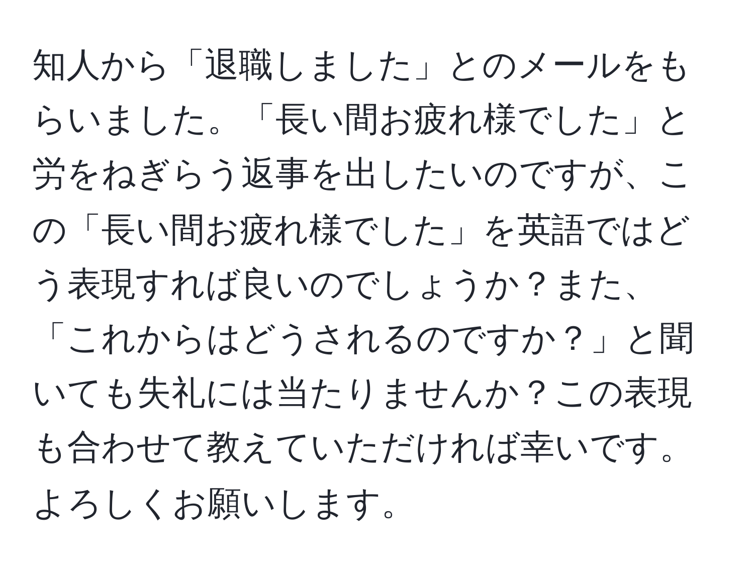 知人から「退職しました」とのメールをもらいました。「長い間お疲れ様でした」と労をねぎらう返事を出したいのですが、この「長い間お疲れ様でした」を英語ではどう表現すれば良いのでしょうか？また、「これからはどうされるのですか？」と聞いても失礼には当たりませんか？この表現も合わせて教えていただければ幸いです。よろしくお願いします。