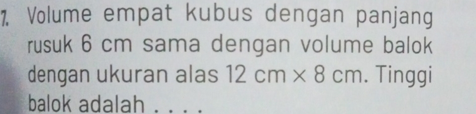 Volume empat kubus dengan panjang 
rusuk 6 cm sama dengan volume balok 
dengan ukuran alas 12cm* 8cm. Tinggi 
balok adalah_