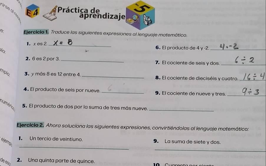 irse al re 
E4 *Práctica de 
aprendizaje 
0 Ejercicio 1. Traduce las siguientes expresiones al lenguaje matemático. 
1. x es2. _6. El producto de 4 y -2._ 
lo 
2. 6 es 2 por 3. _7. El cociente de seis y dos._ 
mplo. 3 y más 8 es 12 entre 4. _8. El cociente de dieciséis y cuatro._ 
4. El producto de seis por nueve._ 9. El cociente de nueve y tres._ 
numérico 
5. El producto de dos por la suma de tres más nueve._ 
Ejercicio 2. Ahora soluciona las siguientes expresiones, convirtiéndolas al lenguaje matemático: 
_ 
1. Un tercio de veintiuno. 9. La suma de siete y dos. 
_ 
ejempi 
de es 
2. Una quinta parte de quince.