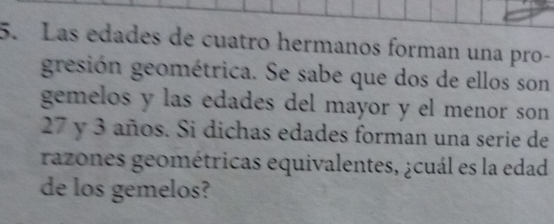 Las edades de cuatro hermanos forman una pro- 
gresión geométrica. Se sabe que dos de ellos son 
gemelos y las edades del mayor y el menor son
27 y 3 años. Si dichas edades forman una serie de 
razones geométricas equivalentes, ¿cuál es la edad 
de los gemelos?