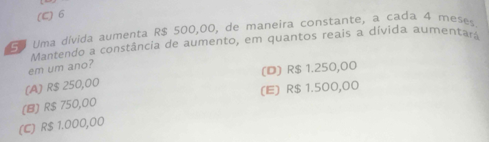 (C) 6
So Uma dívida aumenta R$ 500,00, de maneira constante, a cada 4 meses.
Mantendo a constância de aumento, em quantos reais a dívida aumentará
em um ano?
(A) R$ 250,00 (D) R$ 1.250,00
(E) R$ 1.500,00
(B) R$ 750,00
(C) R$ 1.000,00