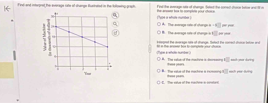 Find and interpret the average rate of change illustrated in the following graph. Find the average rate of change. Select the correct choice below and fill in
the answer box to complete your choice.
(Type a whole number.)
A. The average rate of change is - $ _ per year.
B. The average rate of change is :□ per year.
Interpret the average rate of change. Select the correct choice below and
fill in the answer box to complete your choice.
(Type a whole number.)
A. The value of the machine is decreasing $□ each year during
these years.
B. The value of the machine is increasing $□ each year during
these years.
C、 The value of the machine is constant.